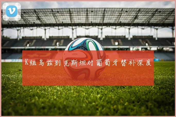 K组乌兹别克斯坦对葡萄牙替补深度