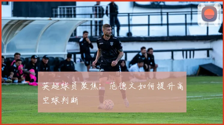 英超球员聚焦:范德文如何提升高空球判断