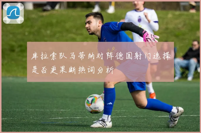 库拉索队马蒂纳对阵德国射门选择是否更果断热词分析