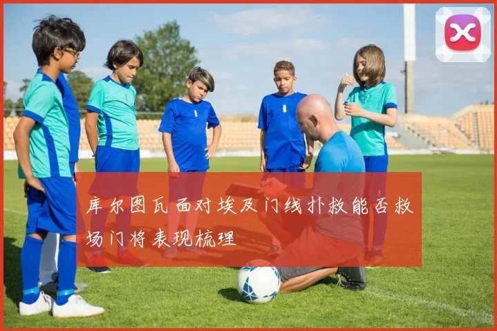 库尔图瓦面对埃及门线扑救能否救场门将表现梳理