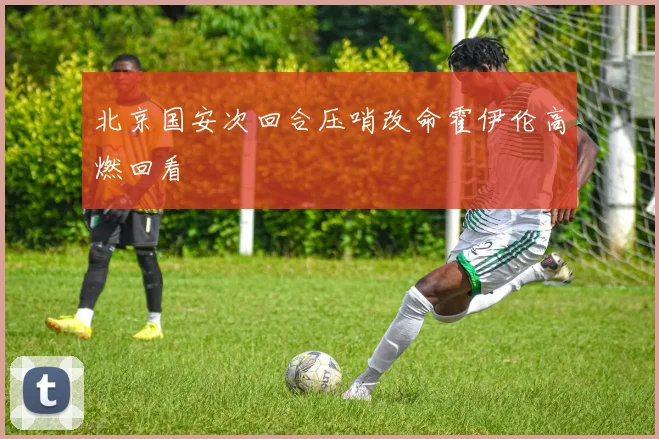 北京国安次回合压哨改命霍伊伦高燃回看