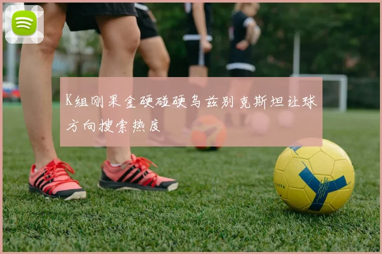 K组刚果金硬碰硬乌兹别克斯坦让球方向搜索热度