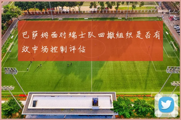 巴萨姆面对瑞士队回撤组织是否有效中场控制评估