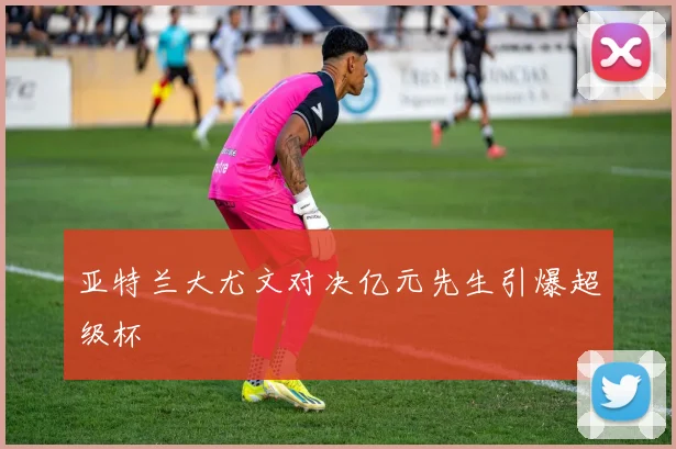 亚特兰大尤文对决亿元先生引爆超级杯
