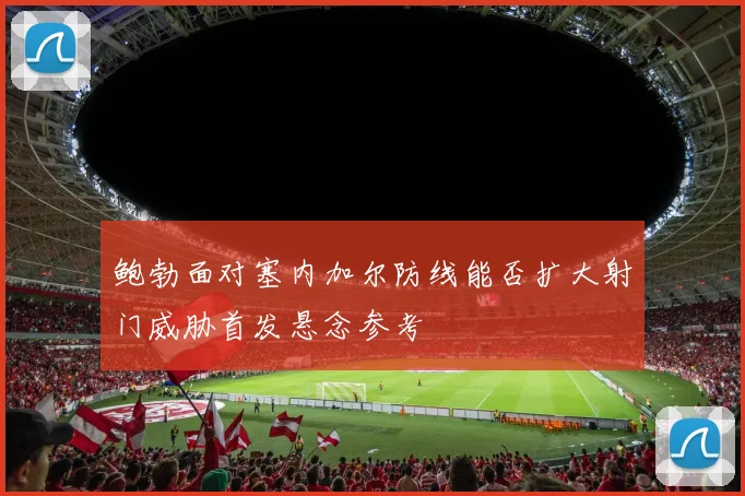 鲍勃面对塞内加尔防线能否扩大射门威胁首发悬念参考
