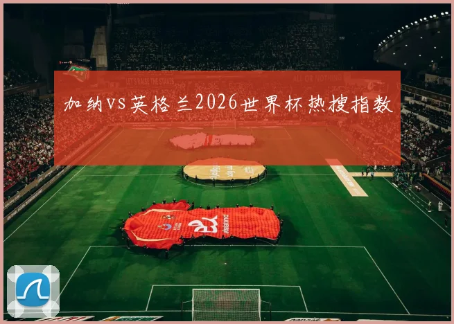 加纳vs英格兰2026世界杯热搜指数