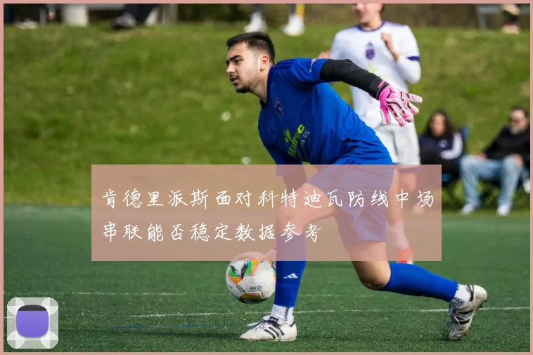 肯德里派斯面对科特迪瓦防线中场串联能否稳定数据参考