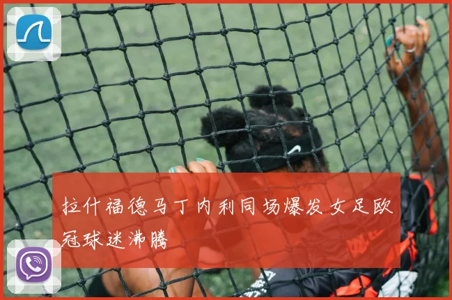 拉什福德马丁内利同场爆发女足欧冠球迷沸腾
