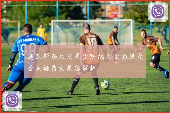 迪亚斯面对刚果金防线反击推进是否关键首发悬念解析