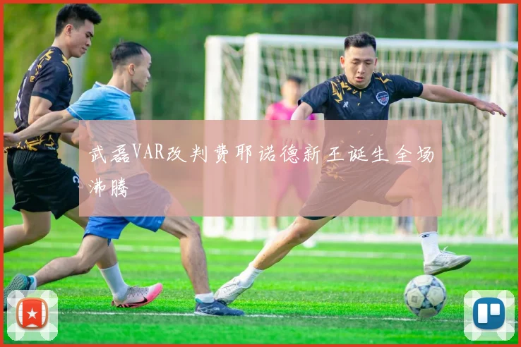 武磊VAR改判费耶诺德新王诞生全场沸腾