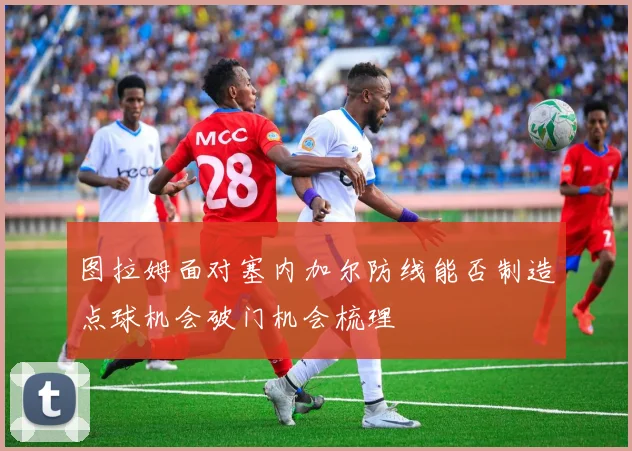 图拉姆面对塞内加尔防线能否制造点球机会破门机会梳理