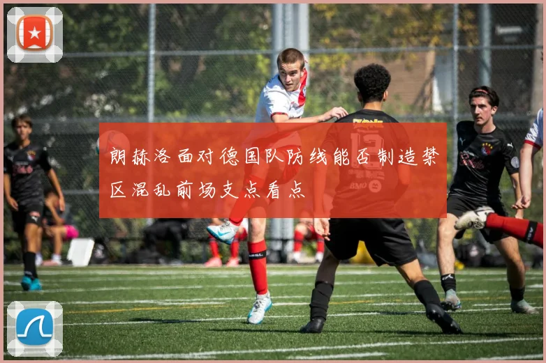 朗赫洛面对德国队防线能否制造禁区混乱前场支点看点