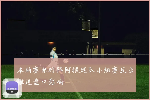 本纳赛尔对阵阿根廷队小组赛反击推进盘口影响