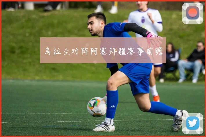 乌拉圭对阵阿塞拜疆赛事前瞻
