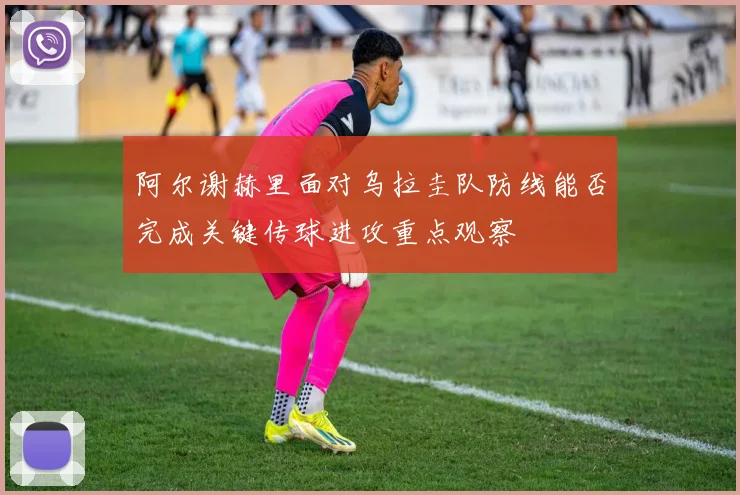 阿尔谢赫里面对乌拉圭队防线能否完成关键传球进攻重点观察