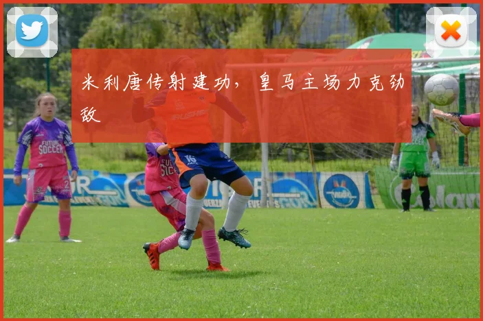 米利唐传射建功,皇马主场力克劲敌