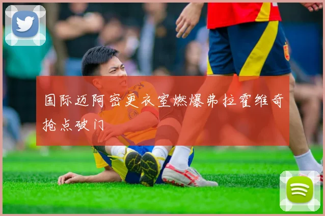 国际迈阿密更衣室燃爆弗拉霍维奇抢点破门