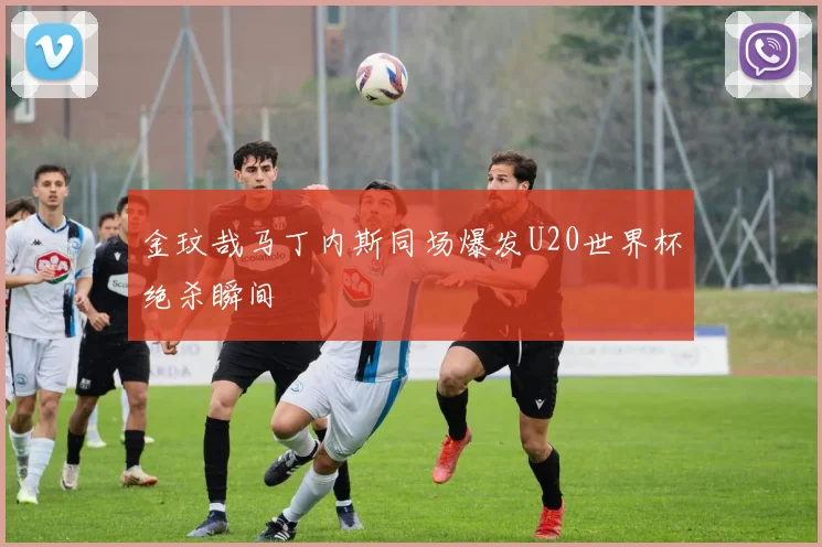金玟哉马丁内斯同场爆发U20世界杯绝杀瞬间