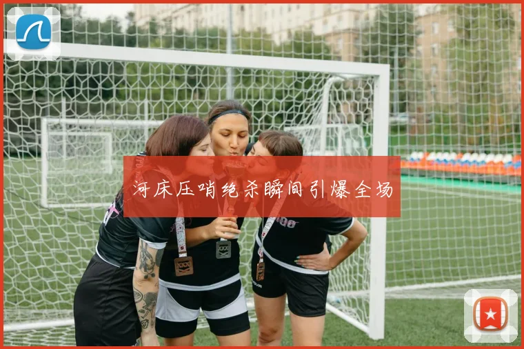 河床压哨绝杀瞬间引爆全场