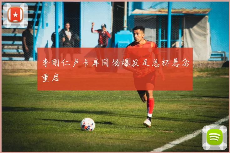 李刚仁卢卡库同场爆发足总杯悬念重启