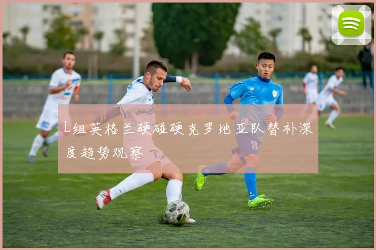 L组英格兰硬碰硬克罗地亚队替补深度趋势观察