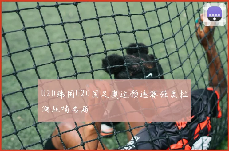 U20韩国U20国足奥运预选赛强度拉满压哨名局