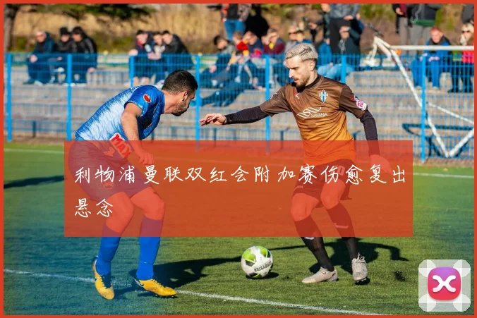 利物浦曼联双红会附加赛伤愈复出悬念
