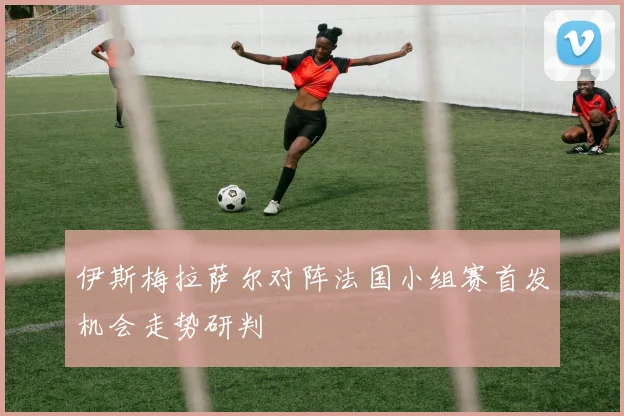 伊斯梅拉萨尔对阵法国小组赛首发机会走势研判