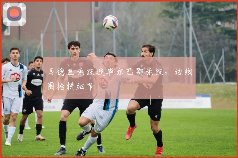 马德里竞技迎毕尔巴鄂竞技，边线围抢拼细节