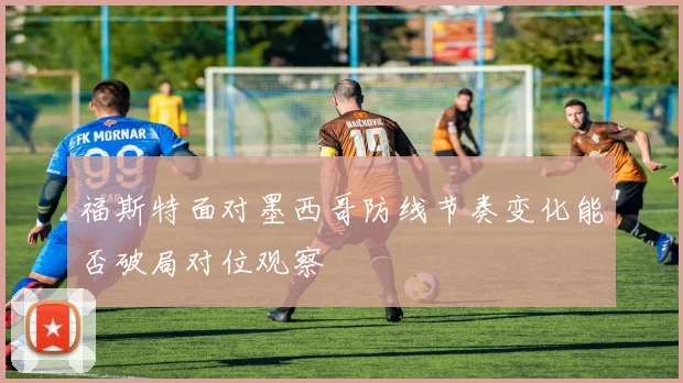 福斯特面对墨西哥防线节奏变化能否破局对位观察