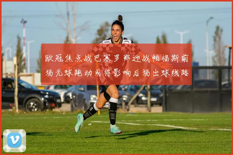 欧冠焦点战巴塞罗那迎战帕福斯前场无球跑动或将影响后场出球线路