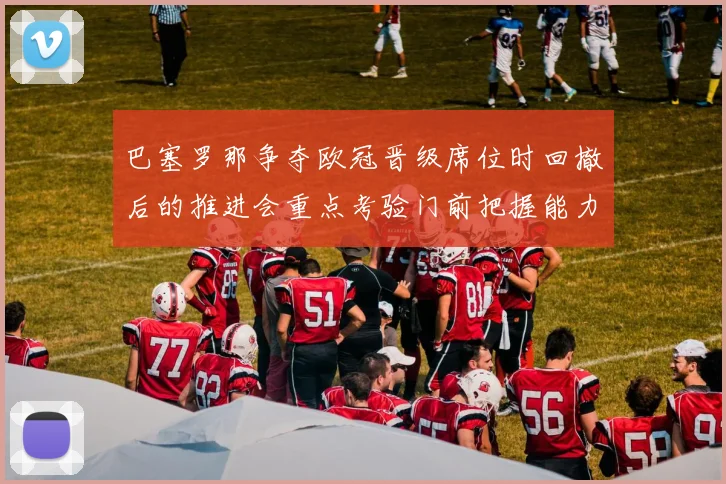 巴塞罗那争夺欧冠晋级席位时回撤后的推进会重点考验门前把握能力