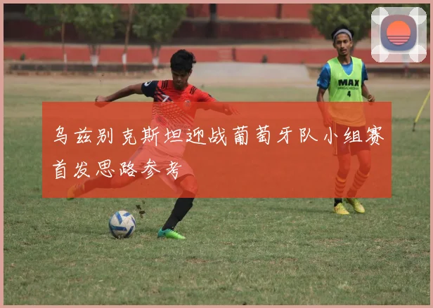 乌兹别克斯坦迎战葡萄牙队小组赛首发思路参考